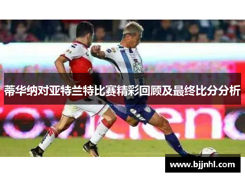 蒂华纳对亚特兰特比赛精彩回顾及最终比分分析