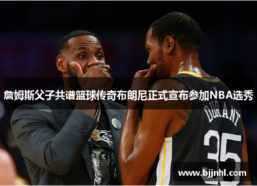 詹姆斯父子共谱篮球传奇布朗尼正式宣布参加NBA选秀